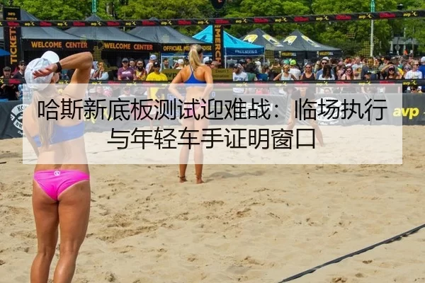 哈斯新底板测试迎难战：临场执行与年轻车手证明窗口